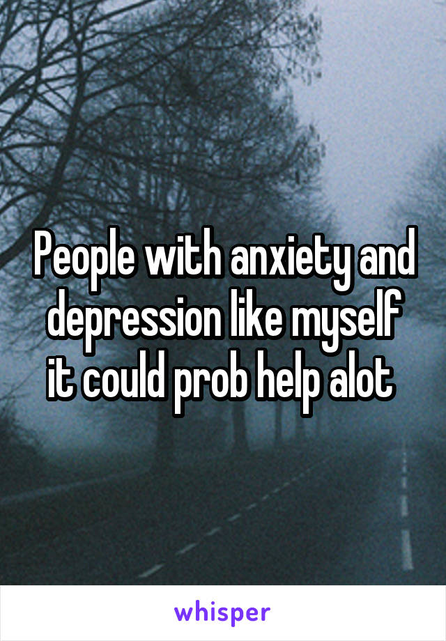 People with anxiety and depression like myself it could prob help alot 