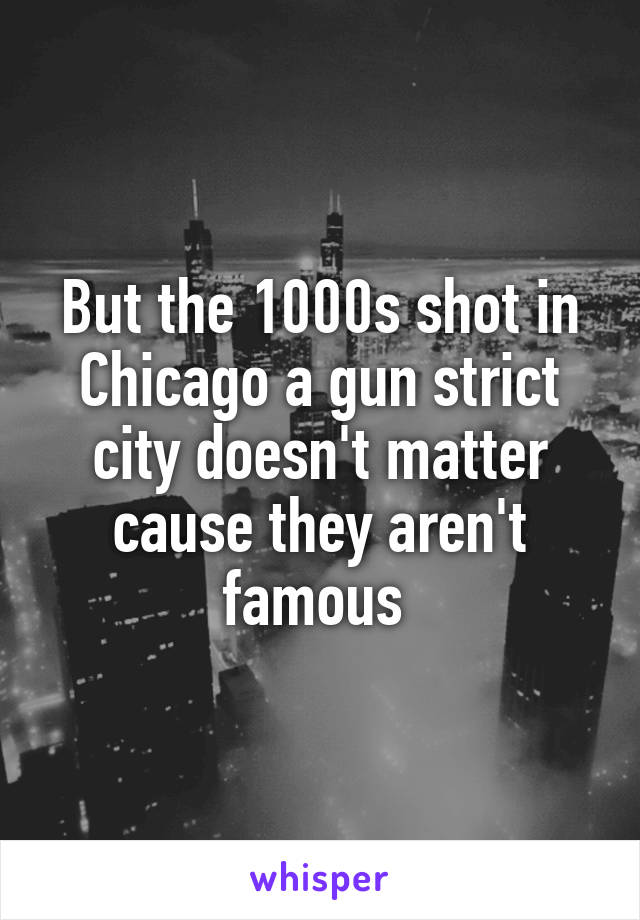 But the 1000s shot in Chicago a gun strict city doesn't matter cause they aren't famous 