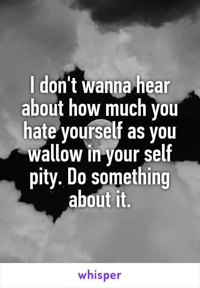 I don't wanna hear about how much you hate yourself as you wallow in your self pity. Do something about it.