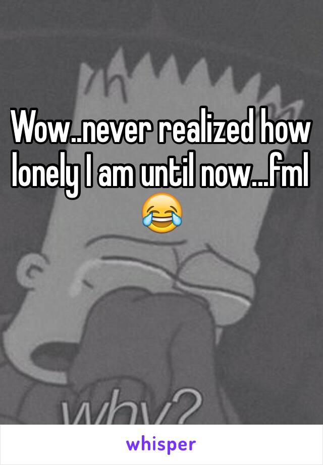 Wow..never realized how lonely I am until now...fml 😂