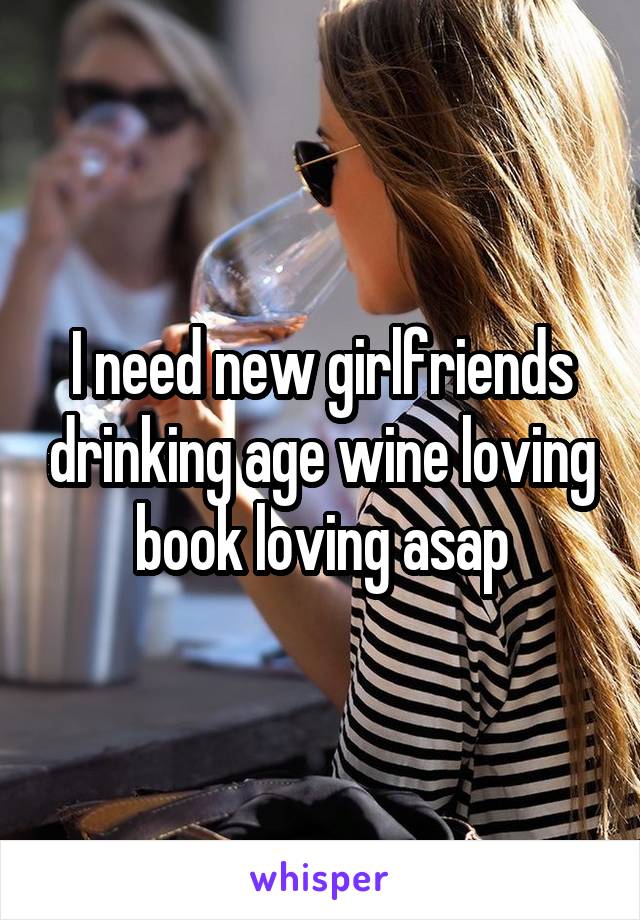 I need new girlfriends drinking age wine loving book loving asap