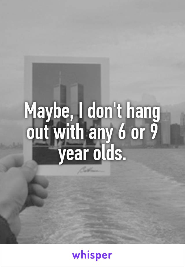 Maybe, I don't hang out with any 6 or 9 year olds.