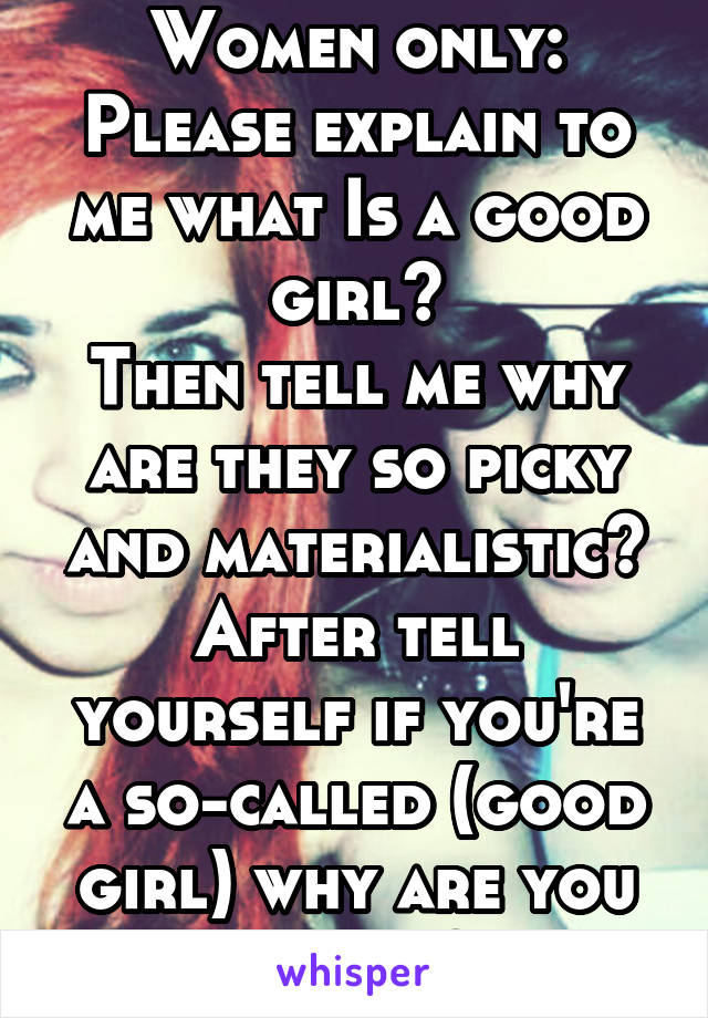 Women only:
Please explain to me what Is a good girl?
Then tell me why are they so picky and materialistic?
After tell yourself if you're a so-called (good girl) why are you single?