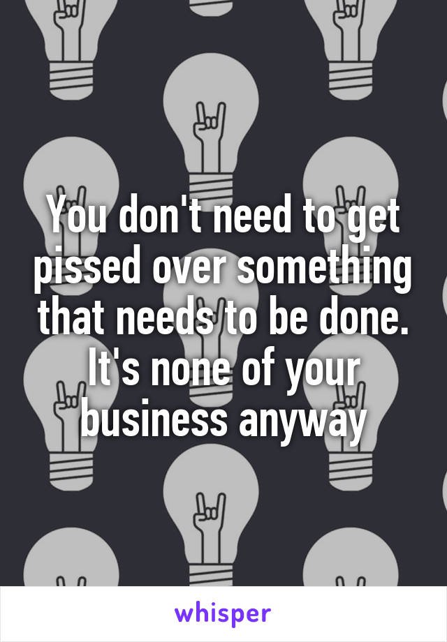 You don't need to get pissed over something that needs to be done. It's none of your business anyway