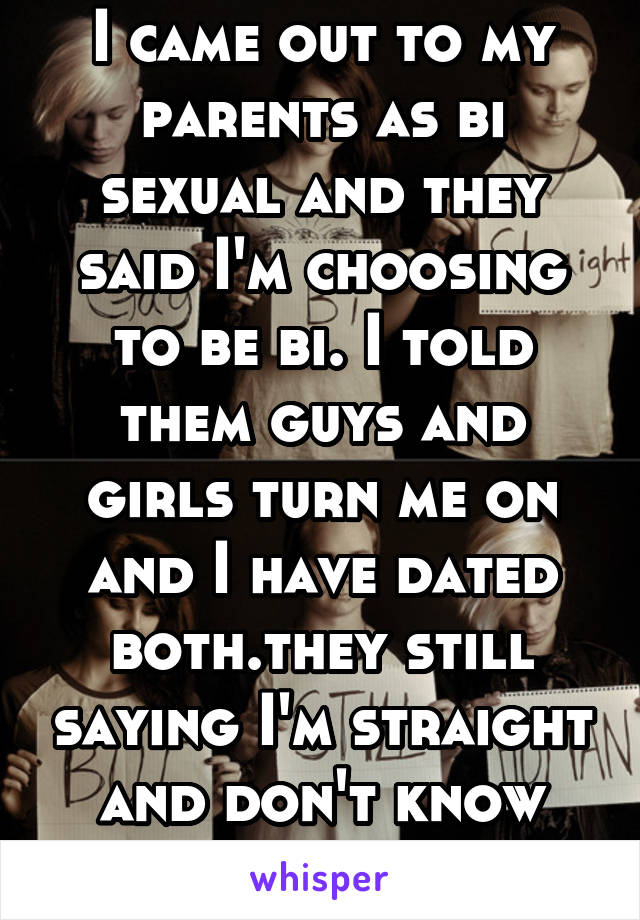 I came out to my parents as bi sexual and they said I'm choosing to be bi. I told them guys and girls turn me on and I have dated both.they still saying I'm straight and don't know it.should I what do