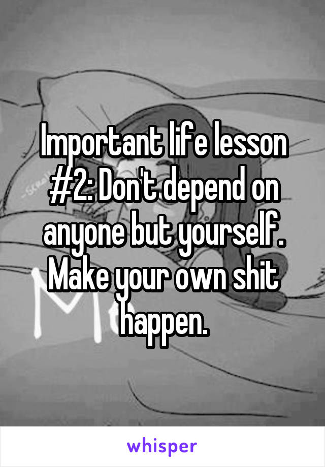 Important life lesson #2: Don't depend on anyone but yourself. Make your own shit happen.