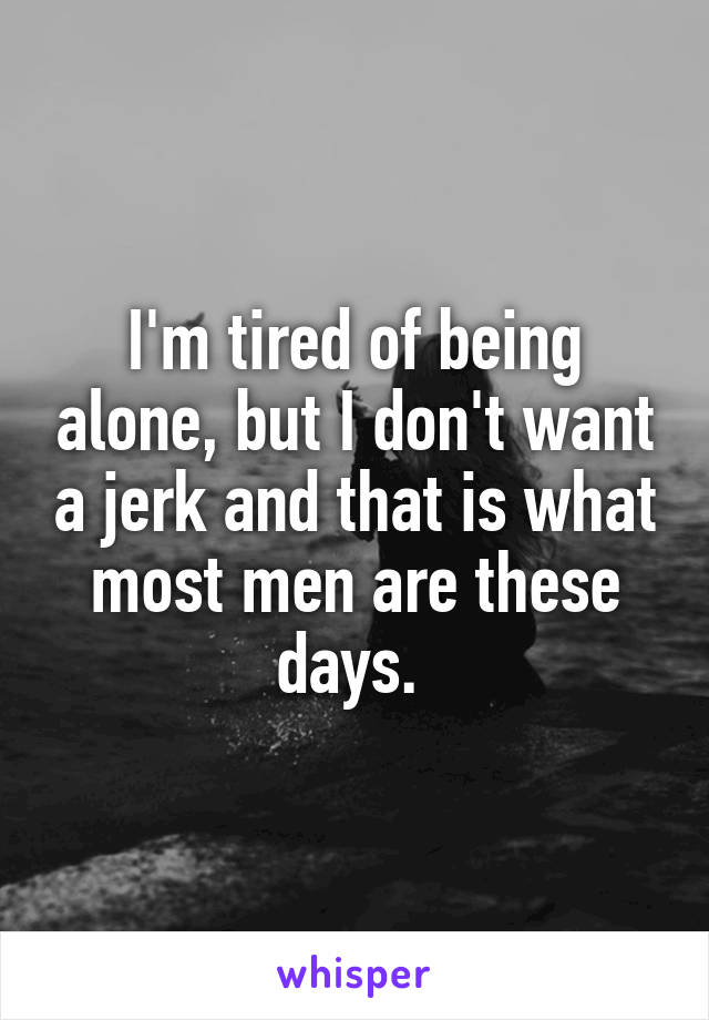 I'm tired of being alone, but I don't want a jerk and that is what most men are these days. 