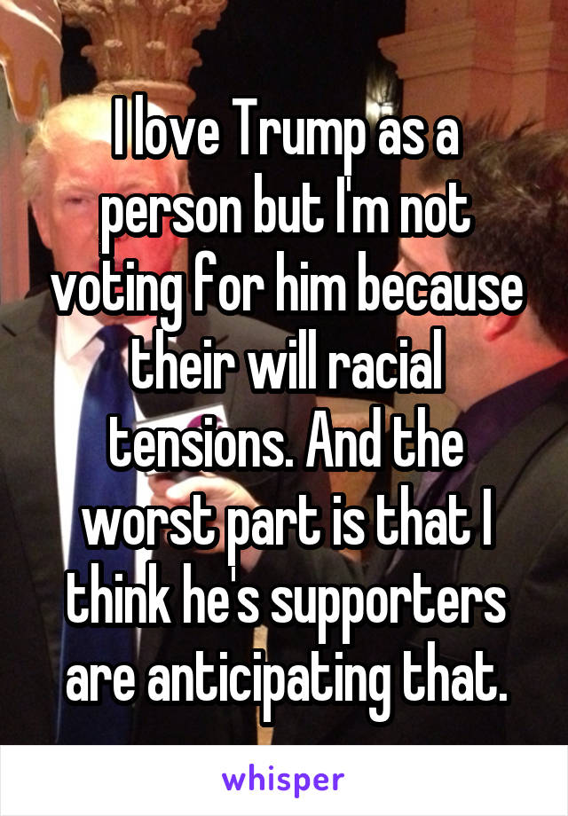 I love Trump as a person but I'm not voting for him because their will racial tensions. And the worst part is that I think he's supporters are anticipating that.