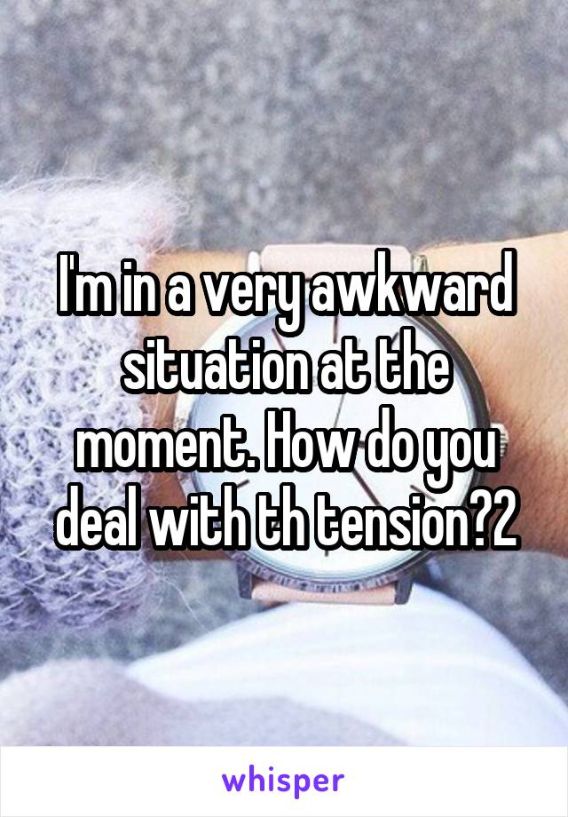 I'm in a very awkward situation at the moment. How do you deal with th tension?2