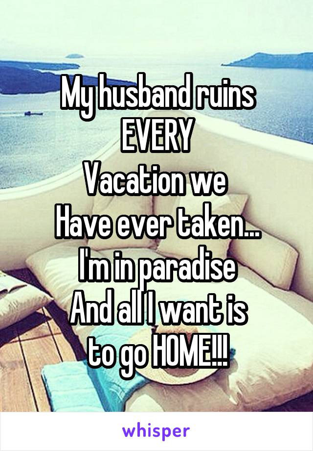 My husband ruins
EVERY
Vacation we 
Have ever taken...
I'm in paradise
And all I want is
to go HOME!!!