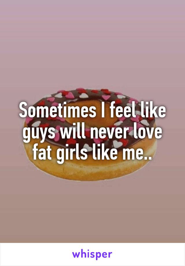 Sometimes I feel like guys will never love fat girls like me..