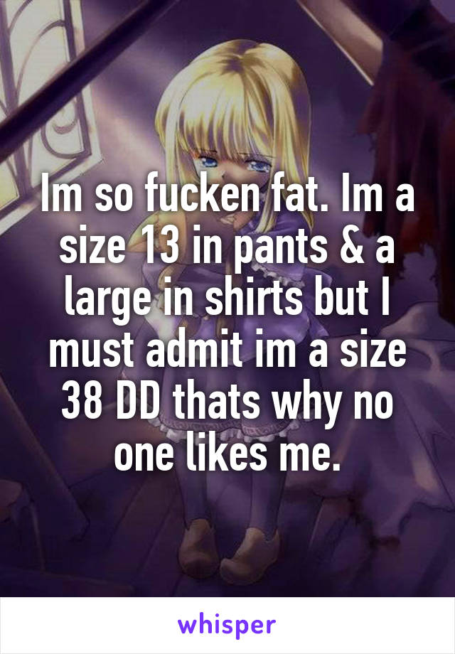 Im so fucken fat. Im a size 13 in pants & a large in shirts but I must admit im a size 38 DD thats why no one likes me.