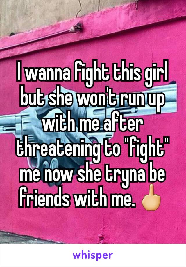 I wanna fight this girl but she won't run up with me after threatening to "fight" me now she tryna be friends with me.🖕