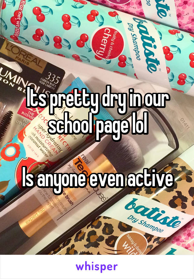 Its pretty dry in our school page lol

Is anyone even active