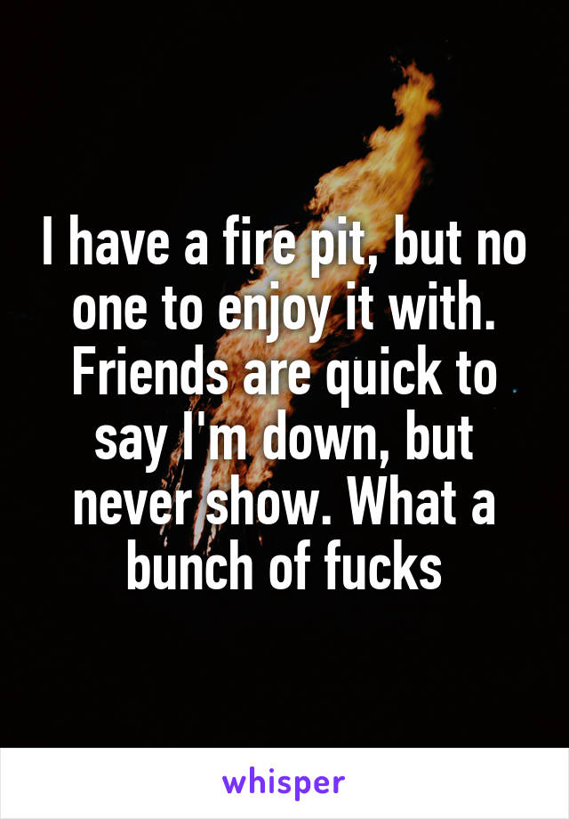 I have a fire pit, but no one to enjoy it with. Friends are quick to say I'm down, but never show. What a bunch of fucks