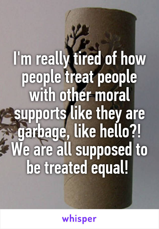 I'm really tired of how people treat people with other moral supports like they are garbage, like hello?! We are all supposed to be treated equal! 