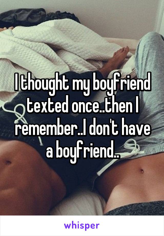 I thought my boyfriend texted once..then I remember..I don't have a boyfriend..