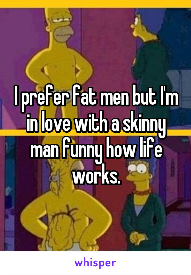 I prefer fat men but I'm in love with a skinny man funny how life works.