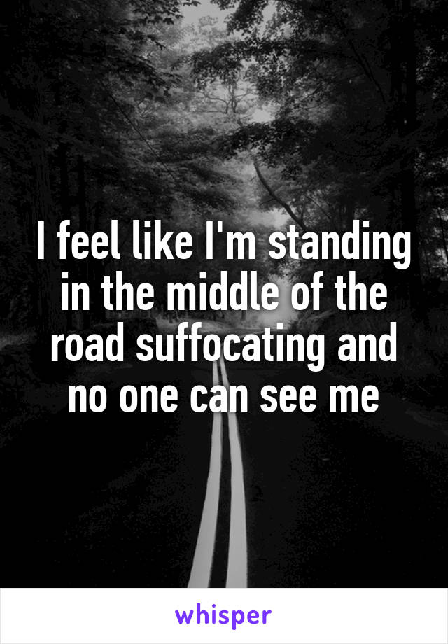 I feel like I'm standing in the middle of the road suffocating and no one can see me