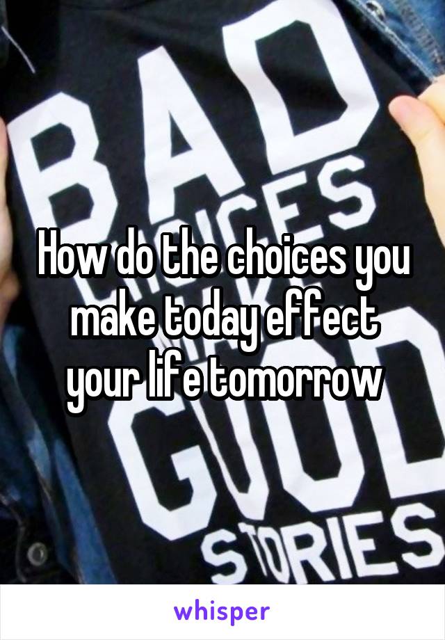 How do the choices you make today effect your life tomorrow