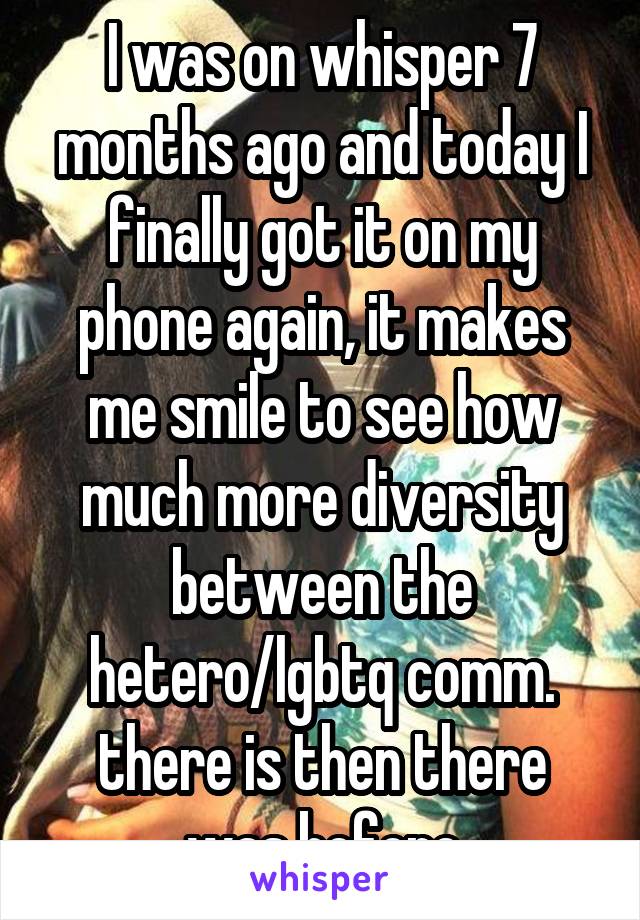 I was on whisper 7 months ago and today I finally got it on my phone again, it makes me smile to see how much more diversity between the hetero/lgbtq comm. there is then there was before