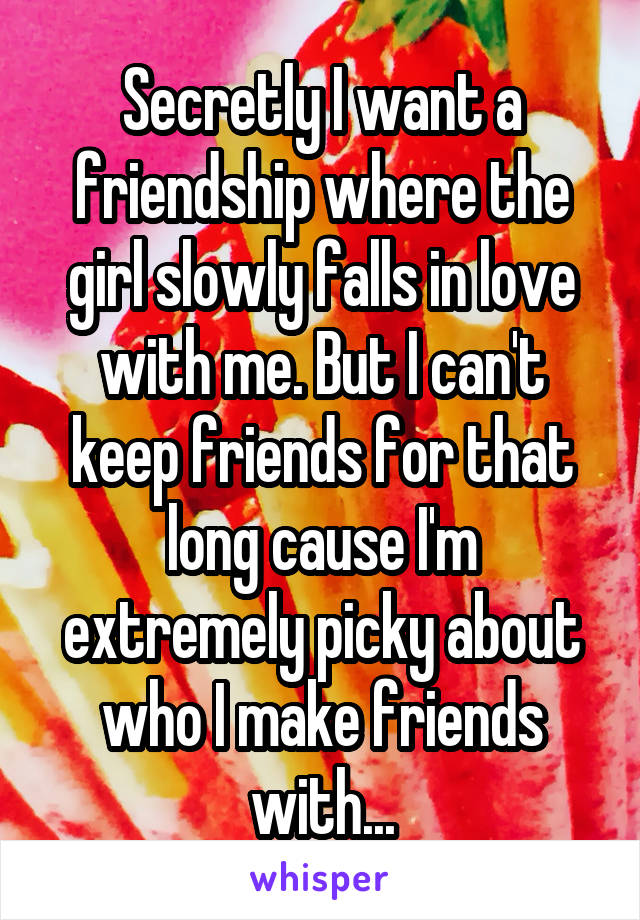 Secretly I want a friendship where the girl slowly falls in love with me. But I can't keep friends for that long cause I'm extremely picky about who I make friends with...