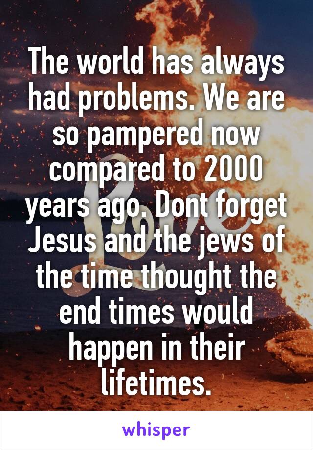 The world has always had problems. We are so pampered now compared to 2000 years ago. Dont forget Jesus and the jews of the time thought the end times would happen in their lifetimes.