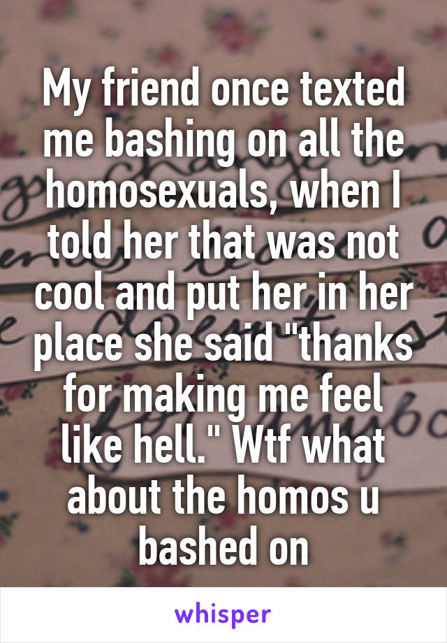 My friend once texted me bashing on all the homosexuals, when I told her that was not cool and put her in her place she said "thanks for making me feel like hell." Wtf what about the homos u bashed on