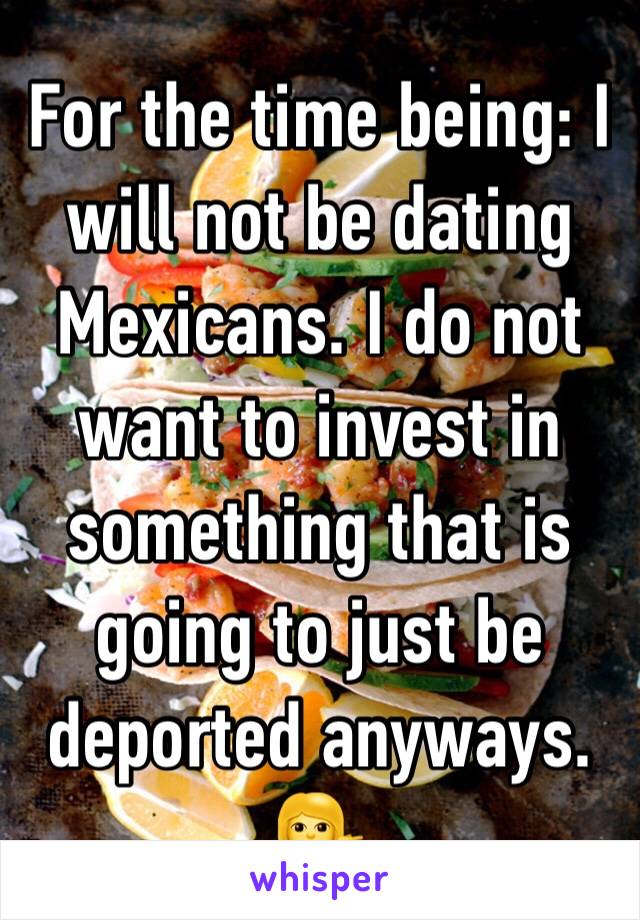 For the time being: I will not be dating Mexicans. I do not want to invest in something that is going to just be deported anyways. 💁