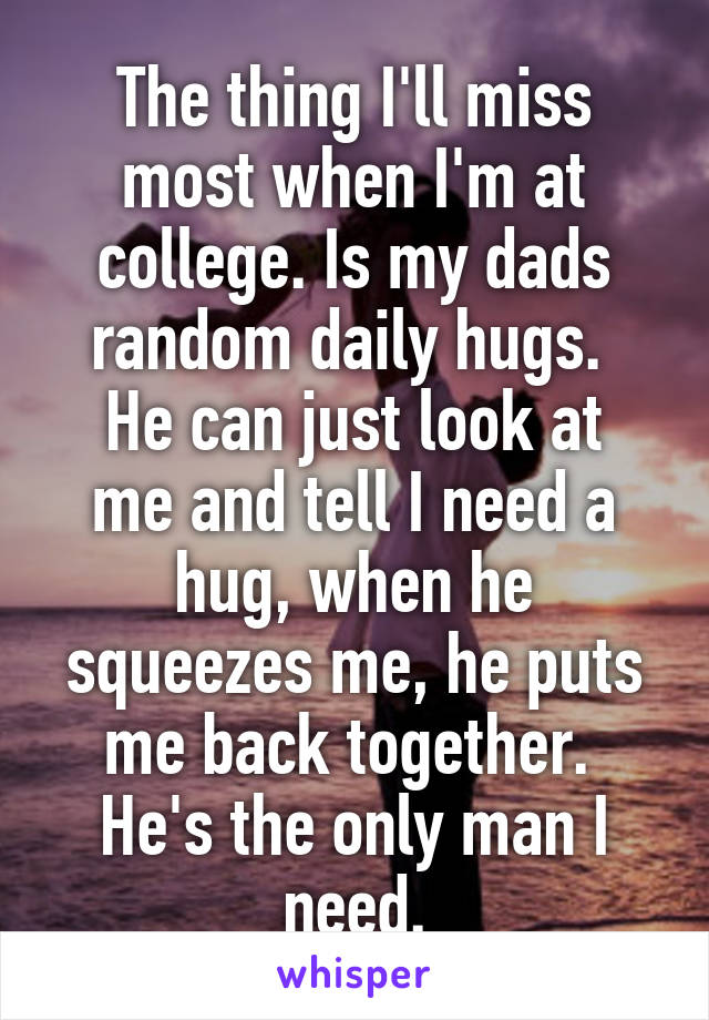 The thing I'll miss most when I'm at college. Is my dads random daily hugs. 
He can just look at me and tell I need a hug, when he squeezes me, he puts me back together. 
He's the only man I need.