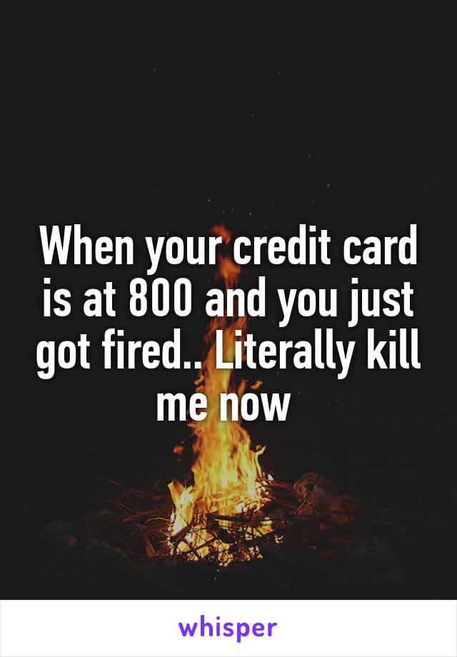 When your credit card is at 800 and you just got fired.. Literally kill me now 