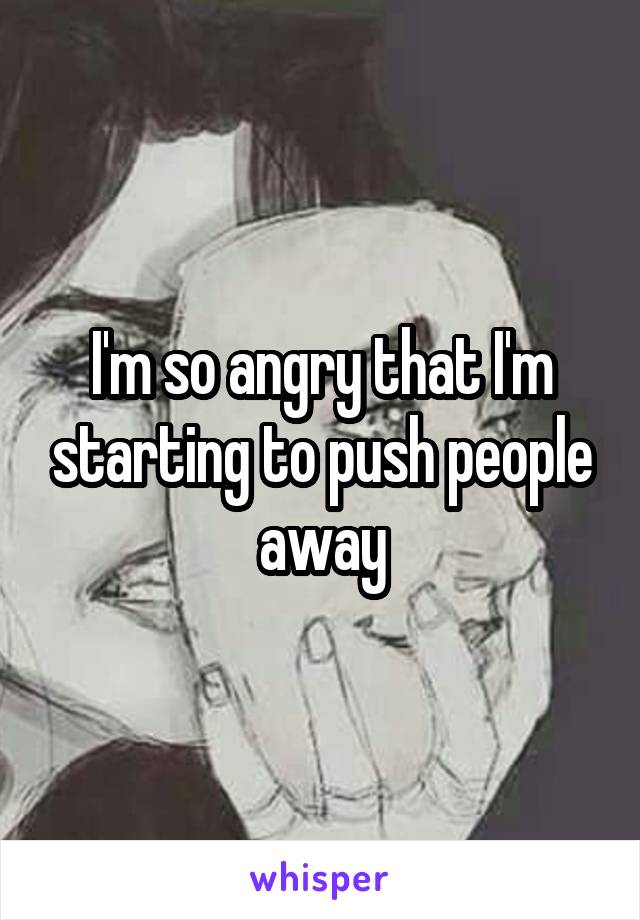 I'm so angry that I'm starting to push people away