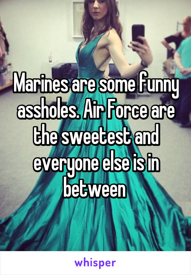 Marines are some funny assholes. Air Force are the sweetest and everyone else is in between 