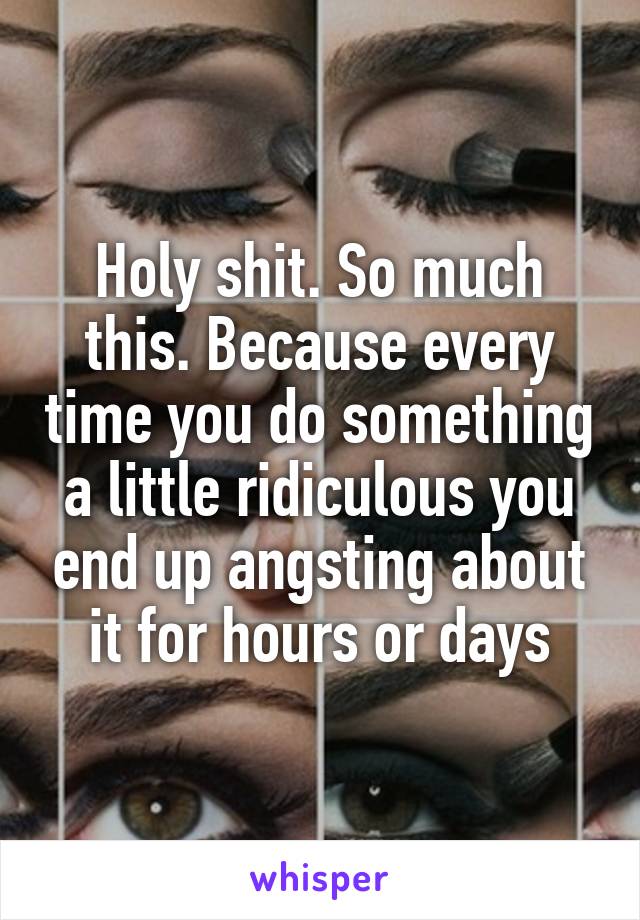 Holy shit. So much this. Because every time you do something a little ridiculous you end up angsting about it for hours or days