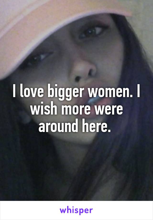 I love bigger women. I wish more were around here. 