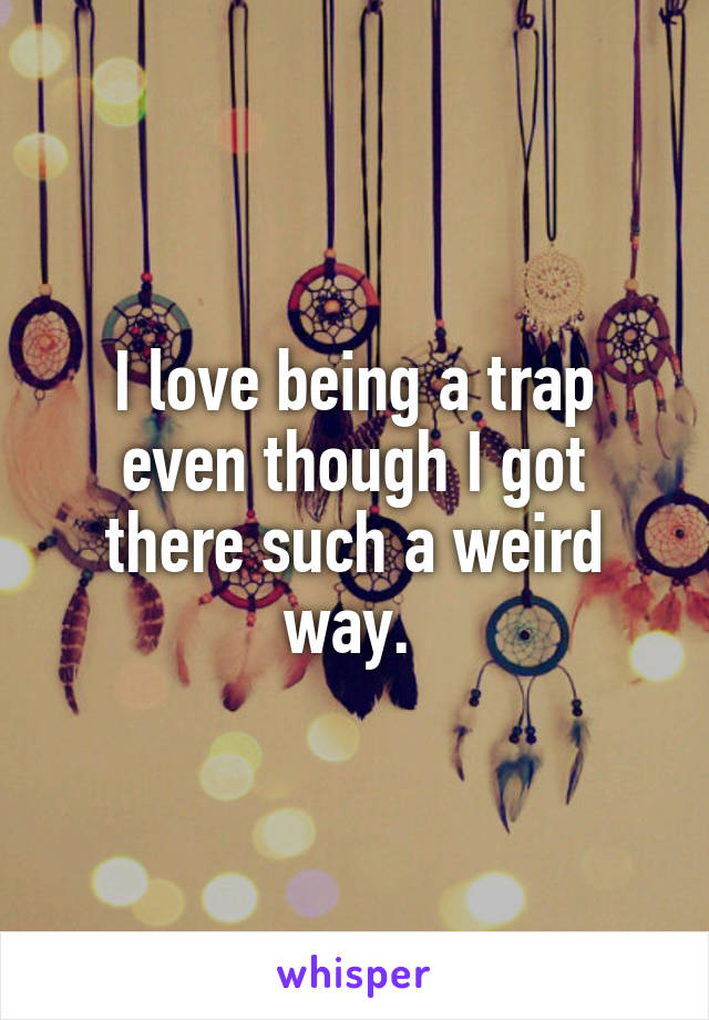 I love being a trap even though I got there such a weird way. 