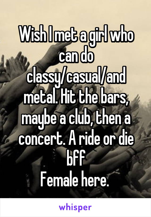 Wish I met a girl who can do classy/casual/and metal. Hit the bars, maybe a club, then a concert. A ride or die bff
Female here. 