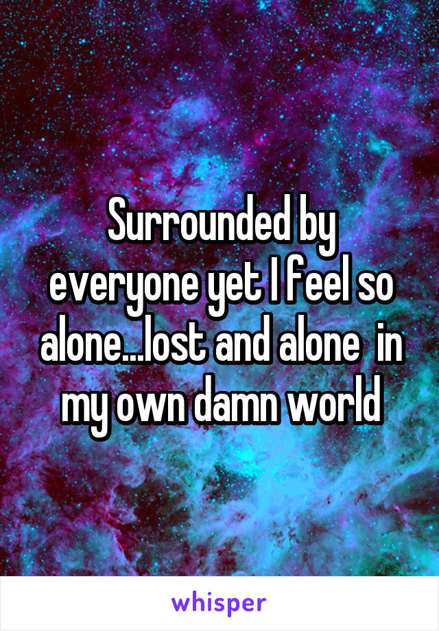 Surrounded by everyone yet I feel so alone...lost and alone  in my own damn world