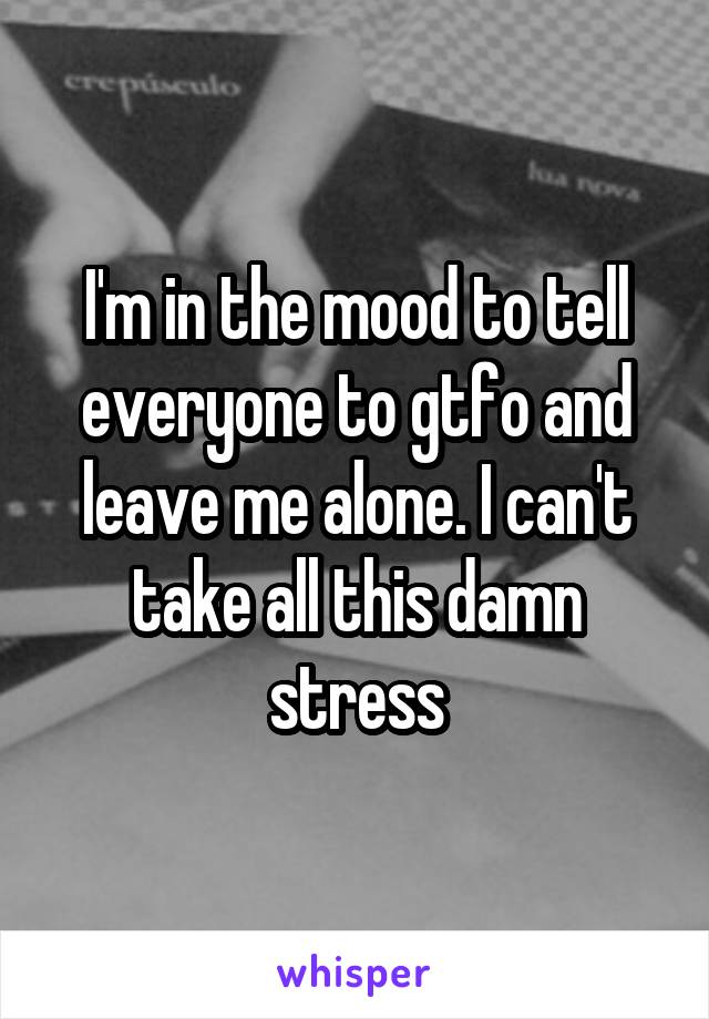 I'm in the mood to tell everyone to gtfo and leave me alone. I can't take all this damn stress