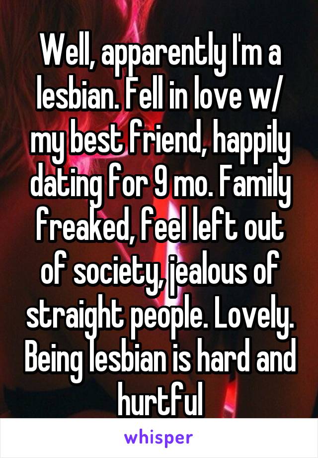 Well, apparently I'm a lesbian. Fell in love w/ my best friend, happily dating for 9 mo. Family freaked, feel left out of society, jealous of straight people. Lovely. Being lesbian is hard and hurtful