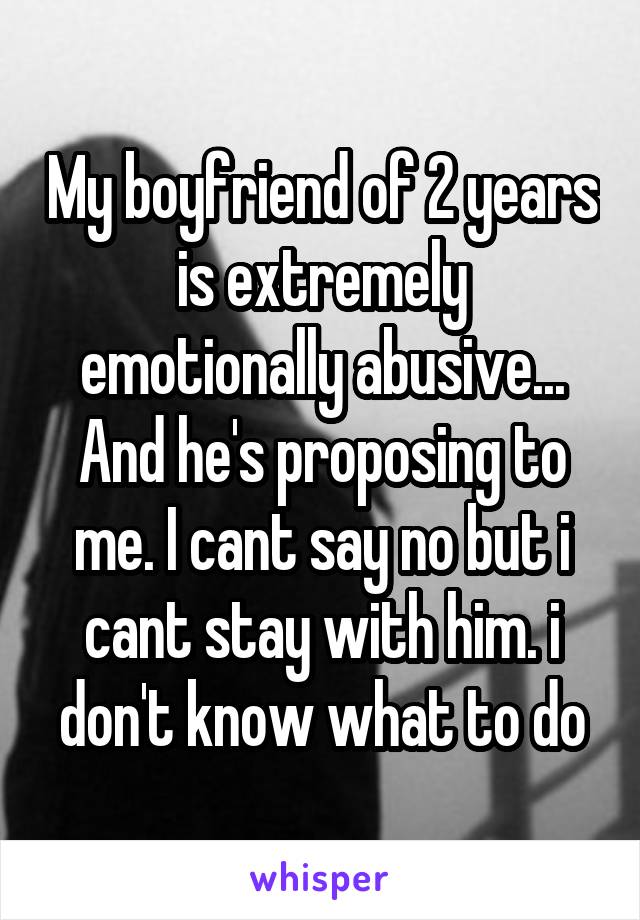 My boyfriend of 2 years is extremely emotionally abusive... And he's proposing to me. I cant say no but i cant stay with him. i don't know what to do