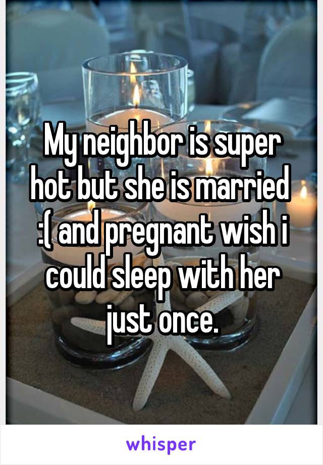 My neighbor is super hot but she is married 
:( and pregnant wish i could sleep with her just once.