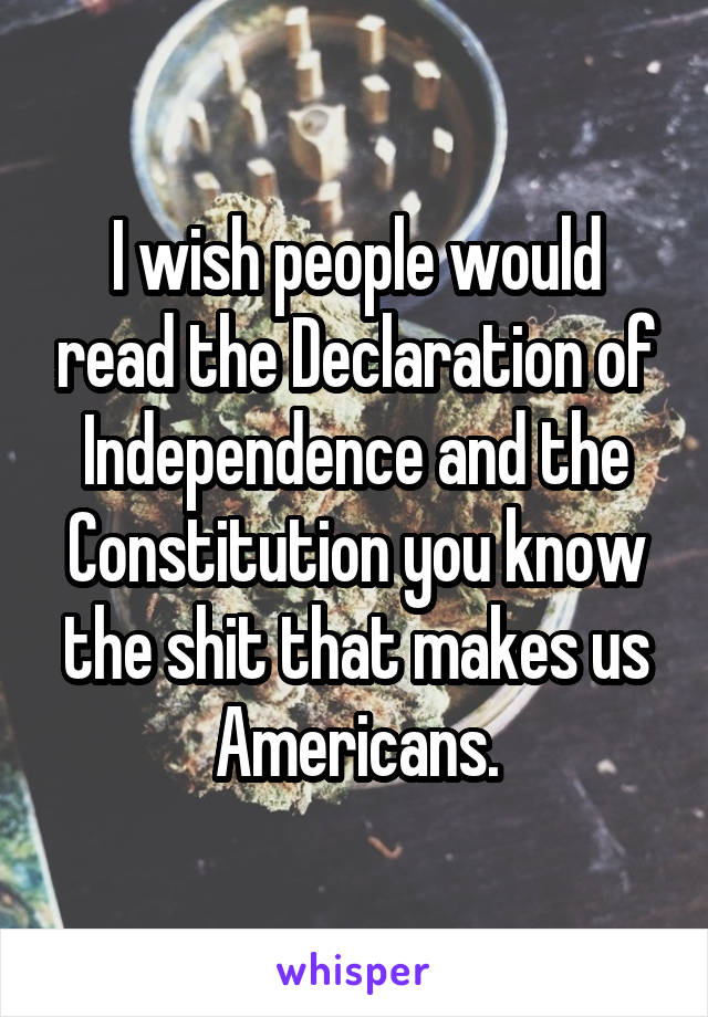 I wish people would read the Declaration of Independence and the Constitution you know the shit that makes us Americans.