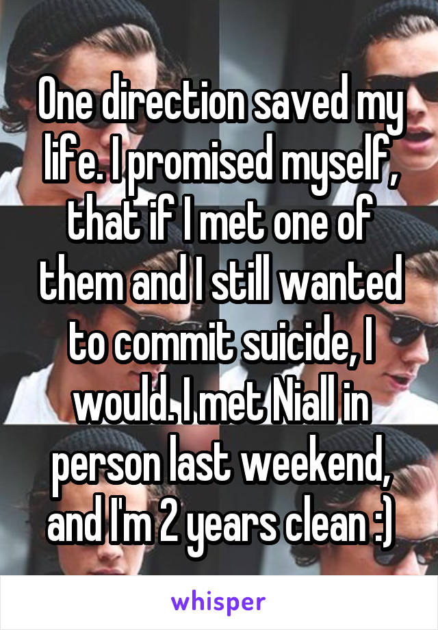 One direction saved my life. I promised myself, that if I met one of them and I still wanted to commit suicide, I would. I met Niall in person last weekend, and I'm 2 years clean :)