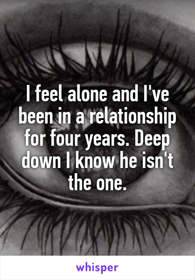 I feel alone and I've been in a relationship for four years. Deep down I know he isn't the one.