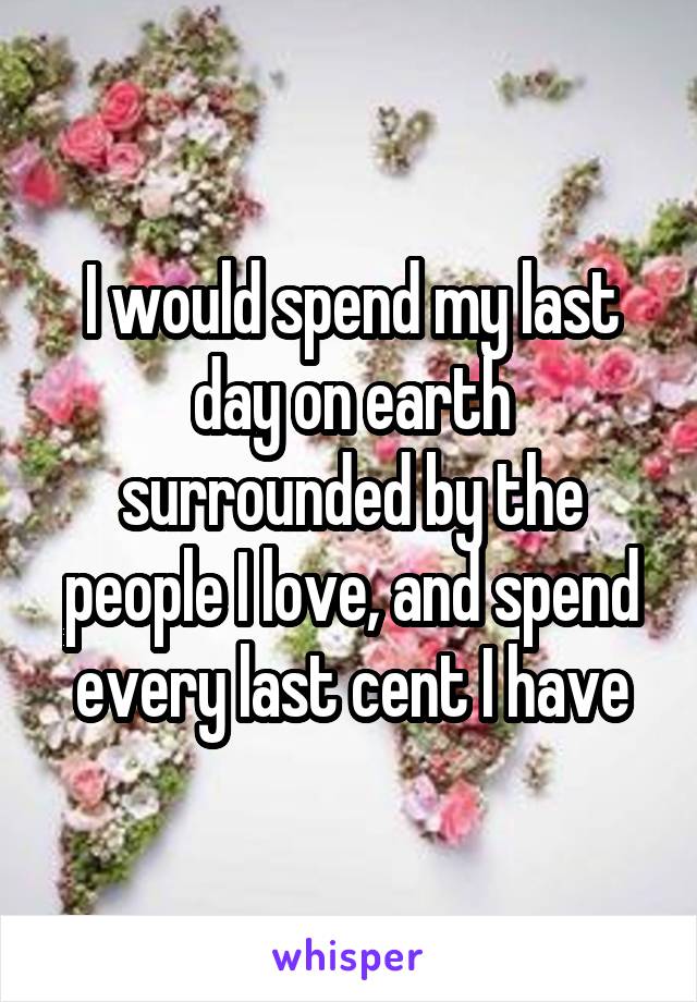 I would spend my last day on earth surrounded by the people I love, and spend every last cent I have