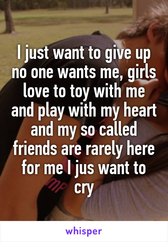 I just want to give up no one wants me, girls love to toy with me and play with my heart and my so called friends are rarely here for me I jus want to cry