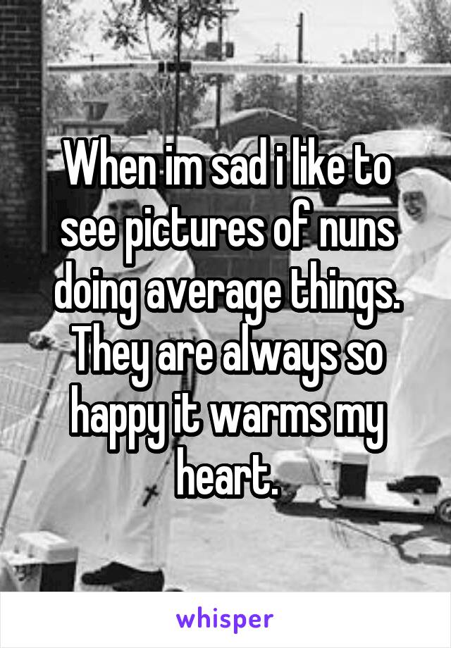 When im sad i like to see pictures of nuns doing average things. They are always so happy it warms my heart.