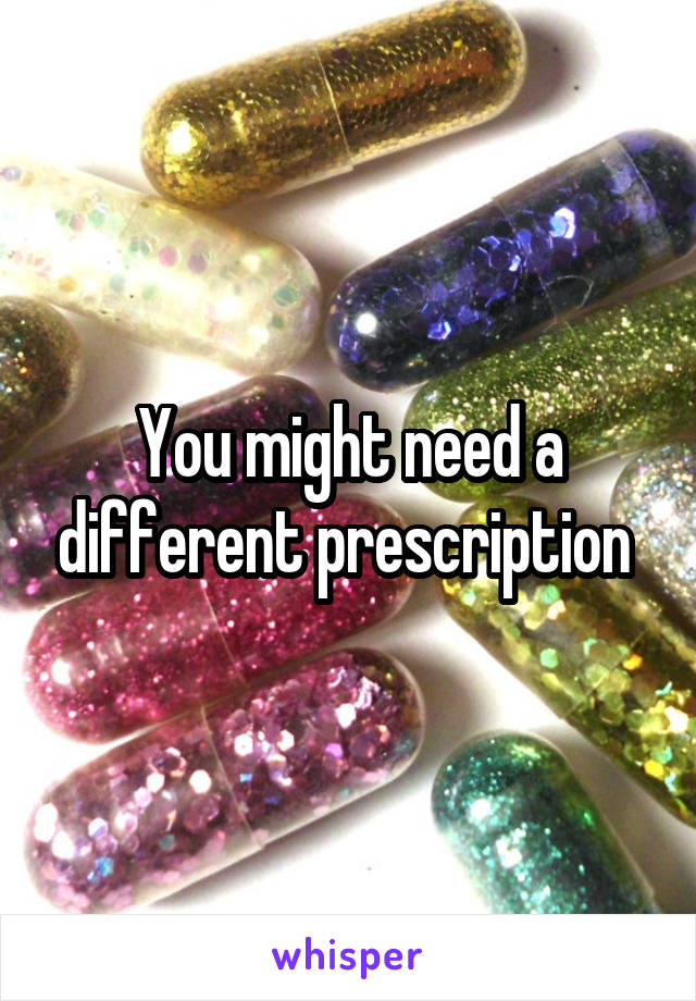 You might need a different prescription 