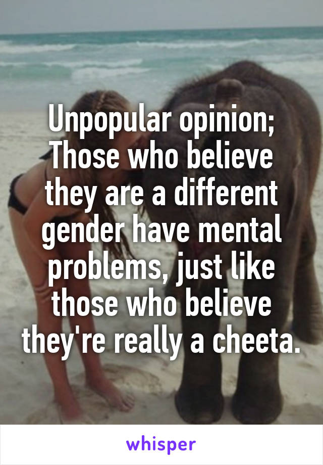 Unpopular opinion;
Those who believe they are a different gender have mental problems, just like those who believe they're really a cheeta.